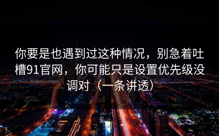 你要是也遇到过这种情况，别急着吐槽91官网，你可能只是设置优先级没调对（一条讲透）