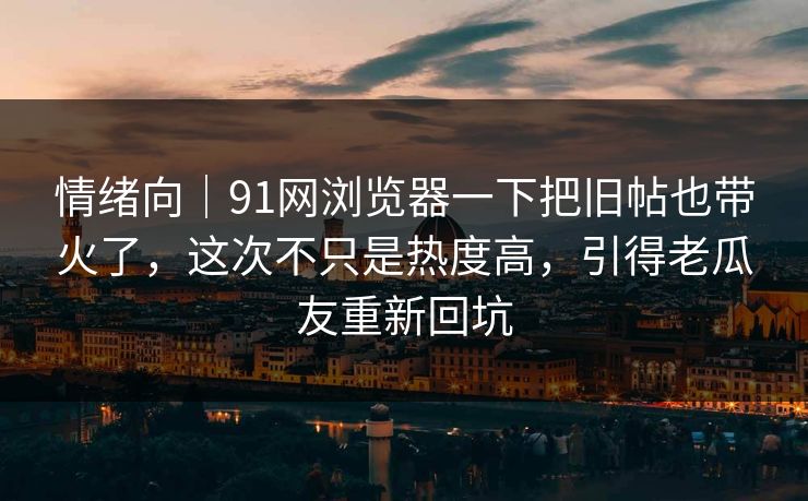 情绪向｜91网浏览器一下把旧帖也带火了，这次不只是热度高，引得老瓜友重新回坑