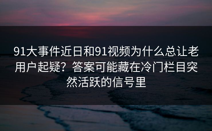 91大事件近日和91视频为什么总让老用户起疑？答案可能藏在冷门栏目突然活跃的信号里